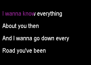 I wanna know everything
About you then

And I wanna go down every

Road you've been