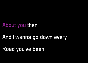 About you then

And I wanna go down every

Road you've been