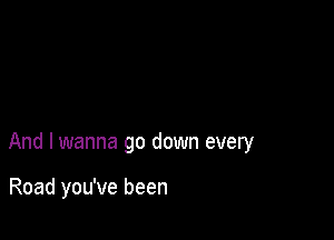 And I wanna go down every

Road you've been