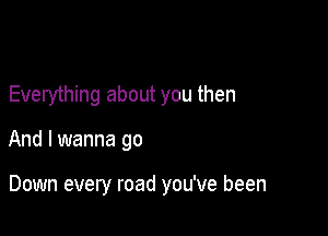 Everything about you then

And I wanna go

Down every road you've been