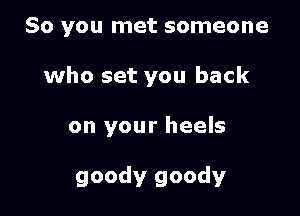 So you met someone
who set you back

on your heels

goody goody