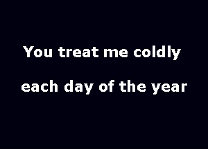You treat me coldly

each day of the year