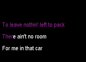 To leave nothin' left to pack

There ain't no room

For me in that car
