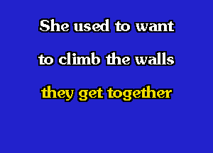 She used to want

to climb the walls

they get together