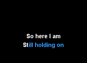 So here I am
Still holding on