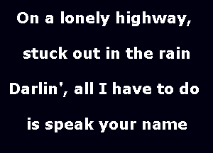 On a lonely highway,
stuck out in the rain
Darlin', all I have to do

is speak your name