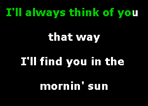 I'll always think of you

that way
I'll find you in the

mornin' sun