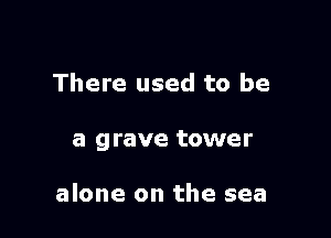 There used to be

a grave tower

alone on the sea