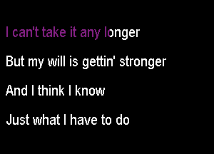 I can't take it any longer

But my will is gettin' stronger
And I think I know

Just what I have to do