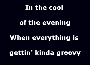 In the cool
of the evening

When everything is

gettin' kinda groovy