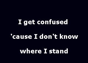 I get confused

'cause I don't know

where I stand