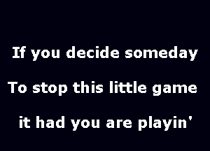 If you decide someday
To stop this little game

it had you are playin'