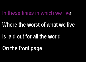 In these times in which we live
Where the worst of what we live

ls laid out for all the world

On the front page