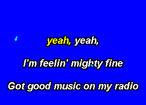 yeah, yeah,

I'm feelin' mighty fine

Got good music on my radio