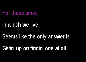 For these times
In which we live

Seems like the only answer is

Givin' up on fundin' one at all