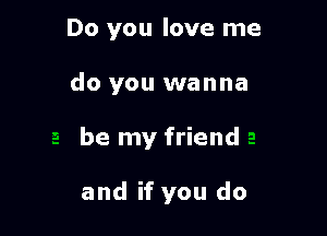Do you love me

do you wanna

be my friend

and if you do