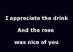 I appreciate the drink

And the rose

was nice of you