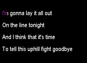 I'm gonna lay it all out
On the line tonight
And I think that it's time

To tell this uphill fight goodbye