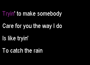 Tryin' to make somebody

Care for you the way I do
Is like tryin'

To catch the rain