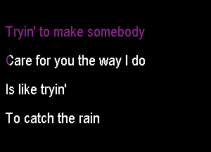 Tryin' to make somebody

Care for you the way I do
Is like tryin'

To catch the rain