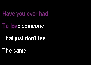 Have you ever had

To love someone
That just don't feel

The same