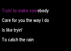 Tryin' to make somebody

Care for you the way I do
Is like tryin'

To catch the rain