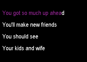 You got so much up ahead

You'll make new friends
You should see

Your kids and wife