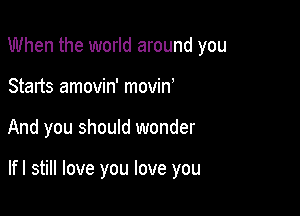 When the world around you
Starts amovin' movino

And you should wonder

lfl still love you love you