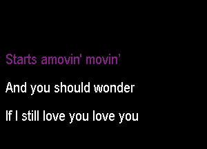 Starts amovin' movino

And you should wonder

lfl still love you love you