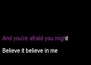 And you're afraid you might

Believe it believe in me