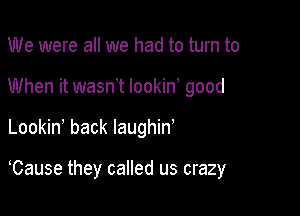 We were all we had to turn to
When it wasnet lookine good

Lookine back laughin'

Cause they called us crazy