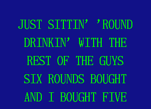 JUST SITTIW WOUND
DRINKIW WITH THE
REST OF THE GUYS
SIX ROUNDS BOUGHT
AND I BOUGHT FIVE