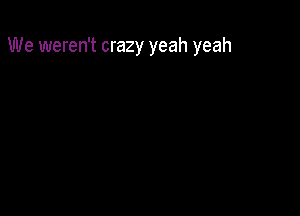 We weren't crazy yeah yeah