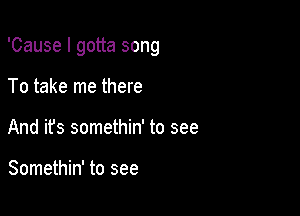 'Cause I gotta song

To take me there
And its somethin' to see

Somethin' to see