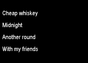 Cheap whiskey

Midnight
Another round

With my friends