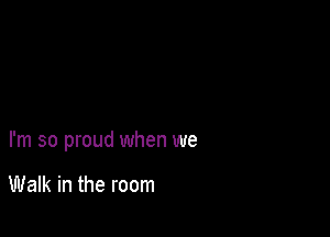 I'm so proud when we

Walk in the room