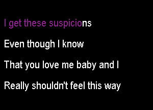 I get these suspicions

Even though I know

That you love me baby and I

Really shouldn't feel this way