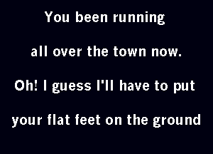 You been running
all over the town now.

Oh! I guess I'll have to put

your flat feet on the ground