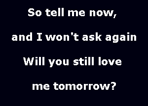 So tell me now,

and I won't ask again

Will you still love

me tomorrow?