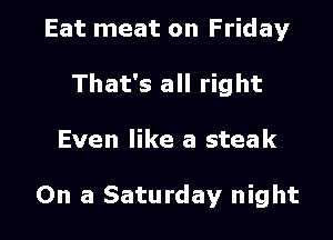 Eat meat on Friday

That's all right

Even like a steak

On a Saturday night