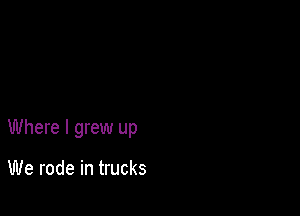 Where I grew up

We rode in trucks