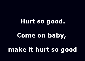 Hurt so good.

Come on baby,

make it hurt so good