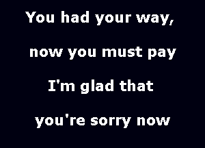 You had your way,

now you must pay
I'm glad that

you're sorry now