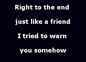 Right to the end

just like a friend
I tried to wa rn

you somehow