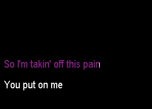 So I'm takin' off this pain

You put on me