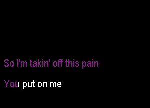 So I'm takin' off this pain

You put on me