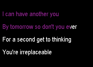 I can have another you
By tomorrow so don't you ever

For a second get to thinking

You're irreplaceable