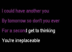 I could have another you
By tomorrow so don't you ever

For a second get to thinking

You're irreplaceable