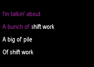 I'm talkin' about

A bunch of shift work

A big ol' pile

0f shift work