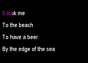 It took me
To the beach

To have a beer

By the edge of the sea